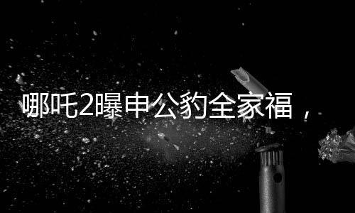哪吒2曝申公豹全家福，深度解析電影新角色與幕后故事