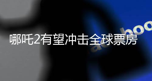 哪吒2有望沖擊全球票房榜前五、一部電影的全球矚目之旅