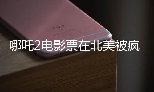 哪吒2電影票在北美被瘋搶