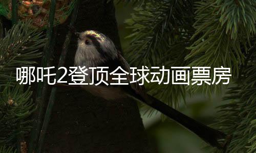 哪吒2登頂全球動畫票房第二、中國動畫的輝煌再次閃耀世界舞臺