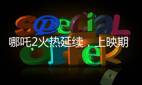 哪吒2火熱延續(xù)，上映期限延長至3月30日
