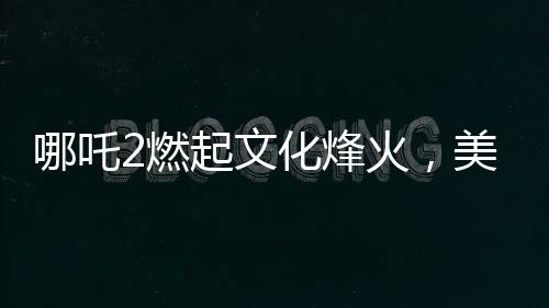 哪吒2燃起文化烽火，美媒質(zhì)疑，誰還需要好萊塢？