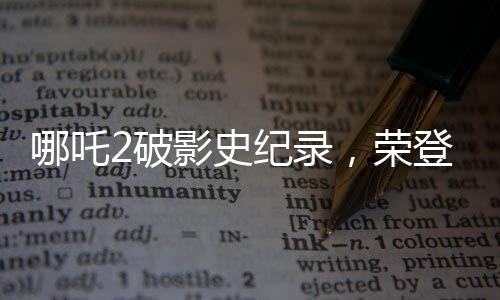 哪吒2破影史紀(jì)錄，榮登影史前10