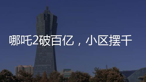 哪吒2破百億，小區(qū)擺千人壩壩宴——熱烈慶祝國產(chǎn)動(dòng)畫新里程碑