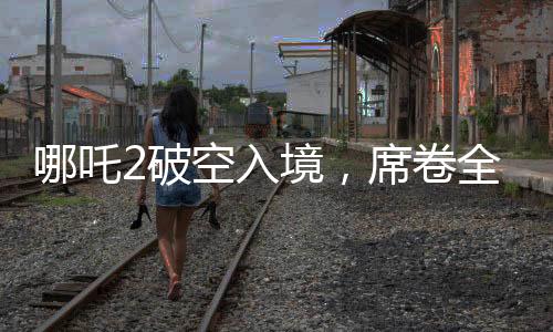 哪吒2破空入境，席卷全球票房榜躋身前九
