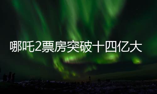 哪吒2票房突破十四億大關(guān)，再燃電影市場狂潮