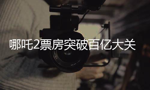 哪吒2票房突破百億大關(guān)，熱映電影再創(chuàng)佳績