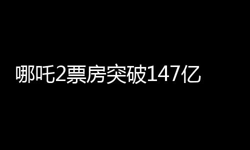 哪吒2票房突破147億，刷新多項(xiàng)記錄