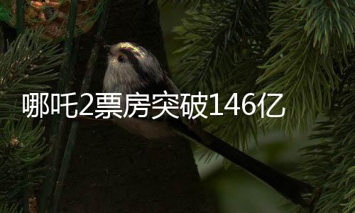 哪吒2票房突破146億，刷新多項(xiàng)記錄