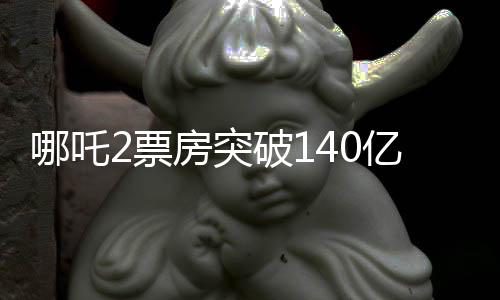 哪吒2票房突破140億，刷新紀(jì)錄，引領(lǐng)暑期檔熱潮