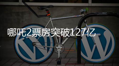 哪吒2票房突破127億，刷新記錄引發(fā)關(guān)注！