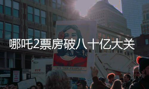 哪吒2票房破八十億大關(guān)，續(xù)寫神話傳奇