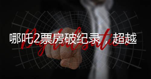 哪吒2票房破紀(jì)錄，超越百億大關(guān)，引發(fā)觀影熱潮