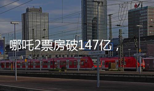 哪吒2票房破147億，刷新紀錄，引領(lǐng)暑期檔熱潮