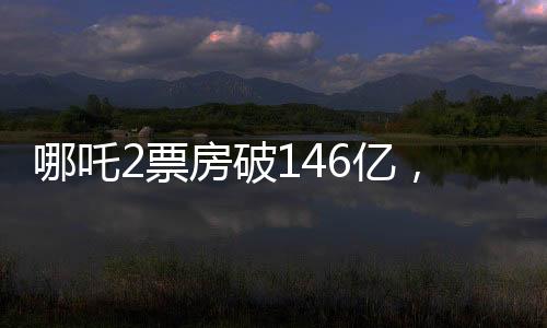 哪吒2票房破146億，刷新紀(jì)錄，引領(lǐng)新一輪影視熱潮