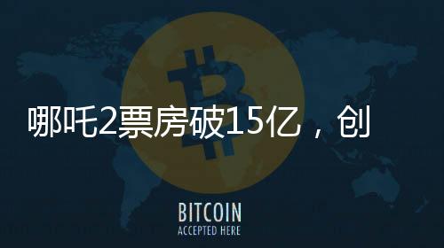 哪吒2票房破15億，創(chuàng)國(guó)產(chǎn)動(dòng)畫(huà)新高峰