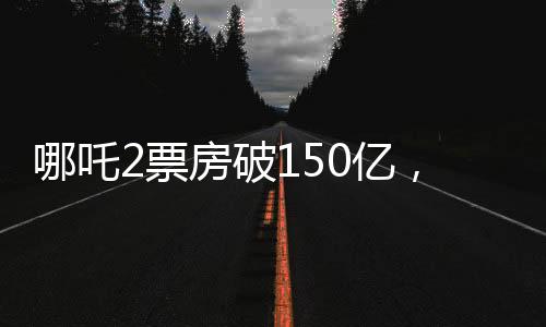 哪吒2票房破150億，掀起觀影狂潮，成就影視傳奇