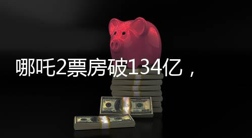 哪吒2票房破134億，刷新紀(jì)錄，成為影史新里程碑！