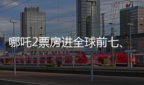 哪吒2票房進全球前七、中國電影再次展現(xiàn)無限魅力