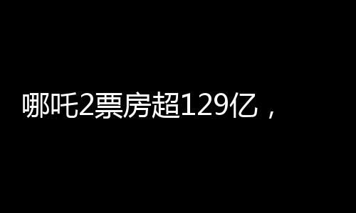 哪吒2票房超129億，刷新紀(jì)錄，引領(lǐng)新一代國漫風(fēng)潮