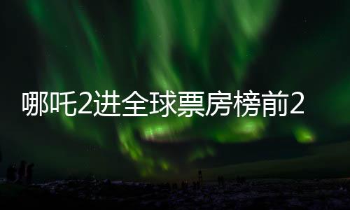 哪吒2進全球票房榜前25，中國動畫電影的新里程碑
