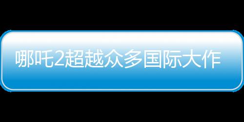 哪吒2超越眾多國際大作，躍居全球動畫票房第二名