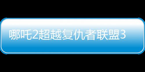 哪吒2超越復(fù)仇者聯(lián)盟3成為全球票房第六、中國神話引領(lǐng)全球影壇的新紀(jì)元
