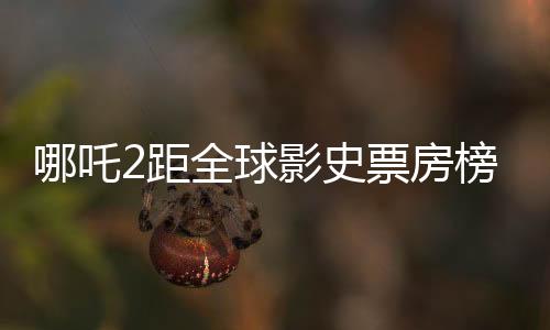 哪吒2距全球影史票房榜僅差一步之遙，百億差距引發(fā)期待