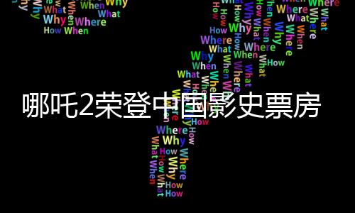 哪吒2榮登中國影史票房冠軍，創(chuàng)紀(jì)錄的輝煌
