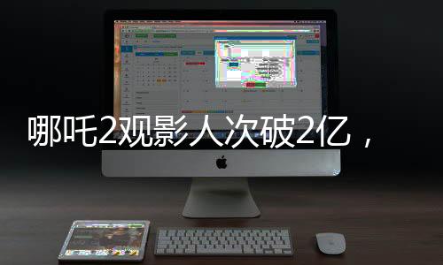 哪吒2觀影人次破2億，刷新票房記錄，成為暑期檔熱門(mén)大作