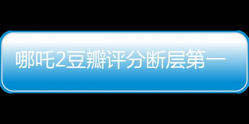 哪吒2豆瓣評分斷層第一，引爆暑期檔！