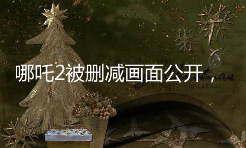 哪吒2被刪減畫面公開，粉絲熱議引發(fā)新關(guān)注