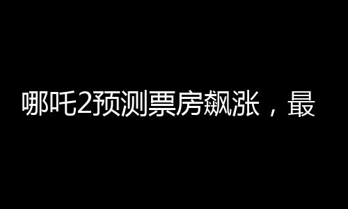 哪吒2預(yù)測票房飆漲，最高可能突破145億——熱點(diǎn)解析與期待