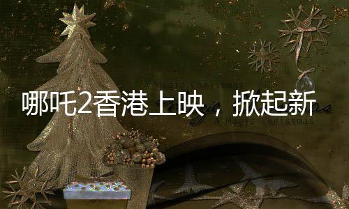 哪吒2香港上映，掀起新一輪神話熱潮