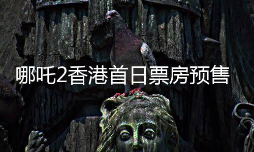 哪吒2香港首日票房預(yù)售創(chuàng)紀(jì)錄，備受矚目