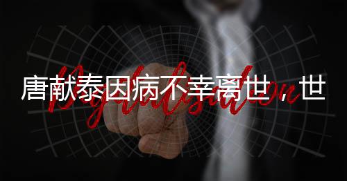 唐獻(xiàn)泰因病不幸離世，世間痛失一位杰出領(lǐng)袖