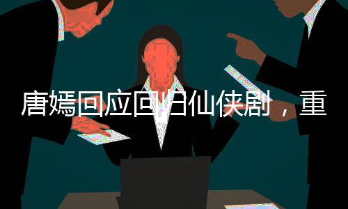 唐嫣回應(yīng)回歸仙俠劇，重塑仙俠女神形象，期待新角色綻放光彩