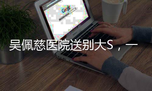 吳佩慈醫(yī)院送別大S，一段深情的友誼與無盡的哀思