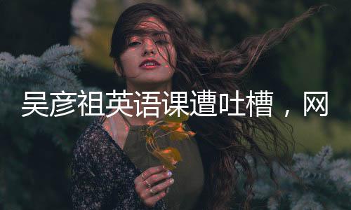 吳彥祖英語課遭吐槽，網(wǎng)友熱議背后的故事