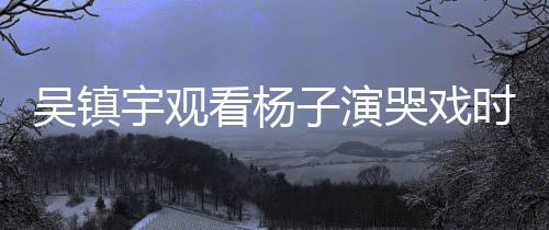 吳鎮(zhèn)宇觀看楊子演哭戲時(shí)表情失控，現(xiàn)場(chǎng)氛圍感人至深