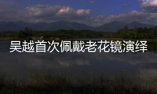 吳越首次佩戴老花鏡演繹精湛演技，重塑角色魅力的獨(dú)特之旅