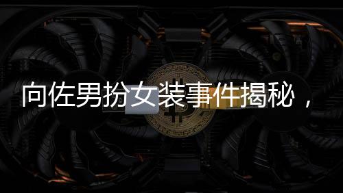 向佐男扮女裝事件揭秘，被驅趕背后的真相