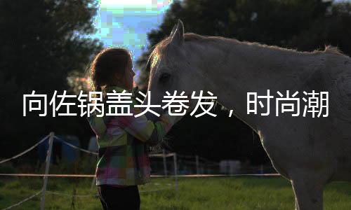 向佐鍋蓋頭卷發(fā)，時尚潮流引領(lǐng)者，展現(xiàn)獨特魅力
