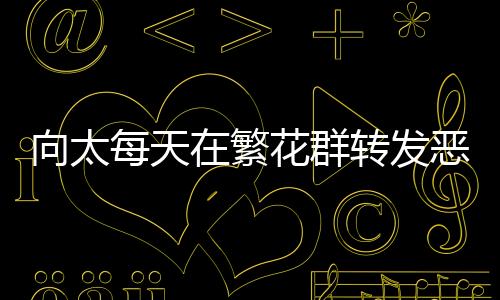 向太每天在繁花群轉(zhuǎn)發(fā)惡評(píng)，網(wǎng)絡(luò)互動(dòng)背后的故事