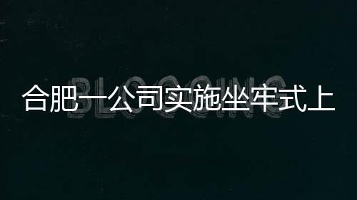 合肥一公司實(shí)施坐牢式上班被立案調(diào)查