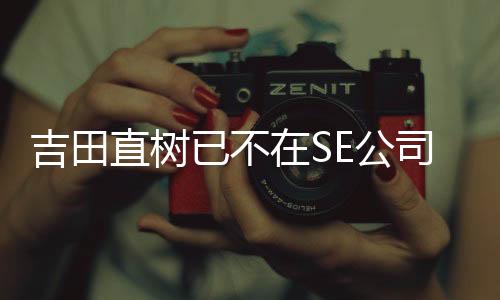 吉田直樹(shù)已不在SE公司董事會(huì)名單中
