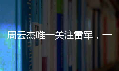 周云杰唯一關注雷軍，一場跨越科技與產業(yè)的關注熱潮
