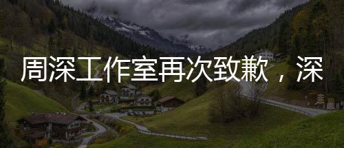 周深工作室再次致歉，深刻反思與前行