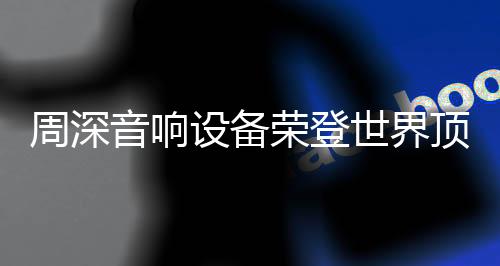 周深音響設(shè)備榮登世界頂級(jí)舞臺(tái)，展現(xiàn)無(wú)與倫比的音質(zhì)魅力
