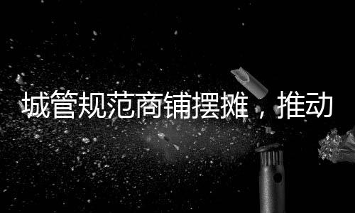城管規(guī)范商鋪擺攤，推動(dòng)城市有序繁榮